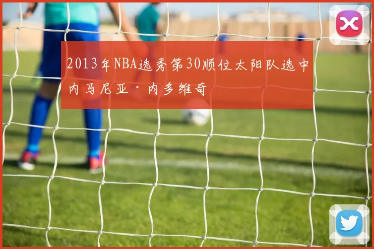 2013年NBA选秀第30顺位太阳队选中内马尼亚·内多维奇