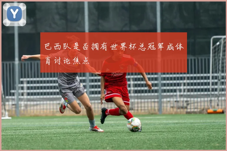 巴西队是否拥有世界杯总冠军成体育讨论焦点