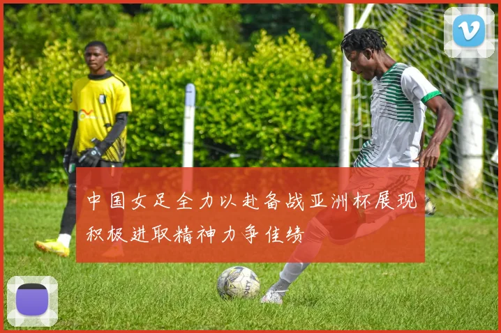 中国女足全力以赴备战亚洲杯展现积极进取精神力争佳绩