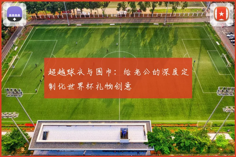 超越球衣与围巾：给老公的深度定制化世界杯礼物创意